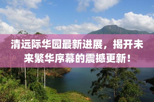 清遠際華園最新進展，揭開未來繁華序幕的震撼更新！