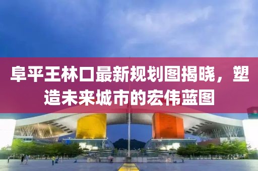 阜平王林口最新規(guī)劃圖揭曉，塑造未來城市的宏偉藍圖
