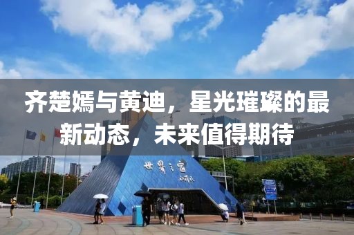齊楚嫣與黃迪，星光璀璨的最新動態(tài)，未來值得期待