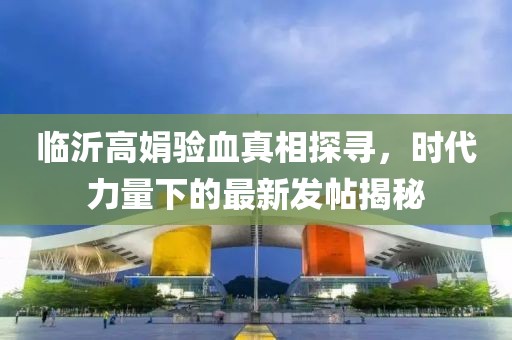 臨沂高娟驗血真相探尋，時代力量下的最新發(fā)帖揭秘