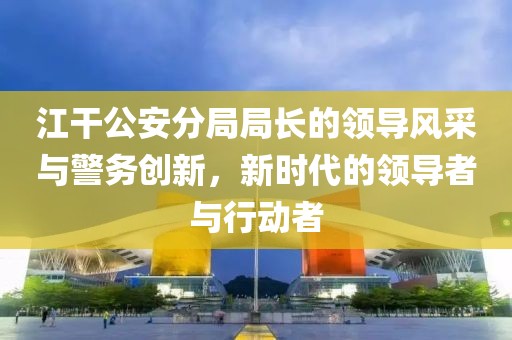 江干公安分局局長(zhǎng)的領(lǐng)導(dǎo)風(fēng)采與警務(wù)創(chuàng)新，新時(shí)代的領(lǐng)導(dǎo)者與行動(dòng)者