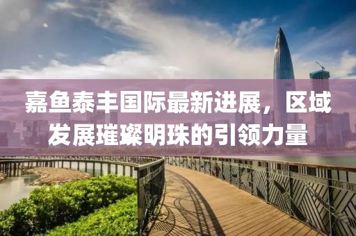 嘉魚泰豐國際最新進(jìn)展，區(qū)域發(fā)展璀璨明珠的引領(lǐng)力量