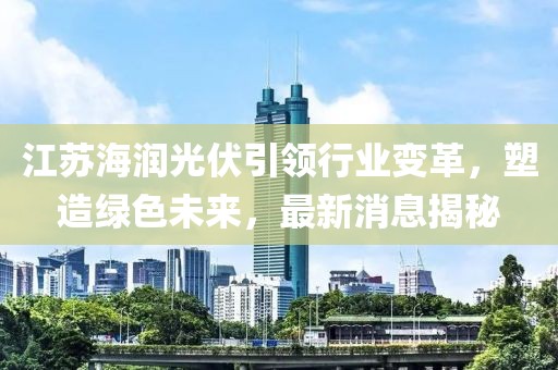 江蘇海潤光伏引領(lǐng)行業(yè)變革，塑造綠色未來，最新消息揭秘