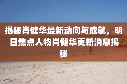 揭秘肖健華最新動(dòng)向與成就，明日焦點(diǎn)人物肖健華更新消息揭秘