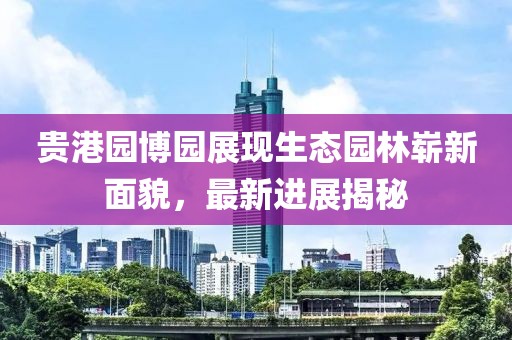 貴港園博園展現(xiàn)生態(tài)園林嶄新面貌，最新進(jìn)展揭秘
