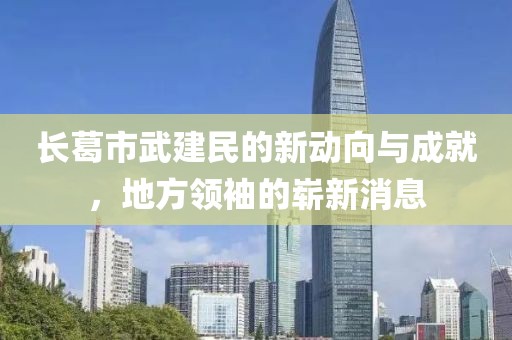 長葛市武建民的新動(dòng)向與成就，地方領(lǐng)袖的嶄新消息