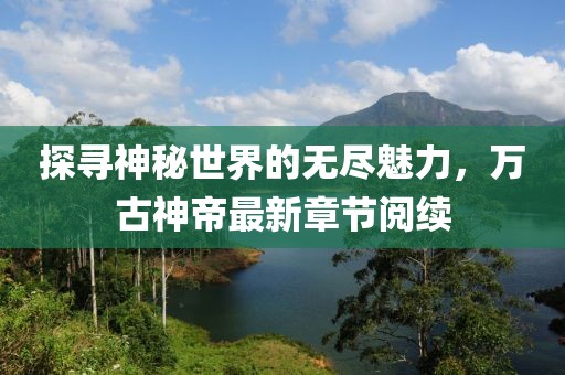 探尋神秘世界的無盡魅力，萬古神帝最新章節(jié)閱續(xù)