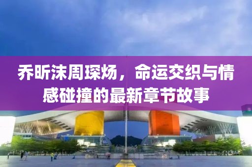 喬昕沫周琛煬，命運(yùn)交織與情感碰撞的最新章節(jié)故事