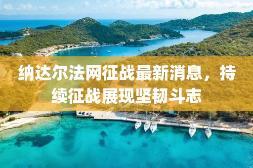 納達(dá)爾法網(wǎng)征戰(zhàn)最新消息，持續(xù)征戰(zhàn)展現(xiàn)堅韌斗志