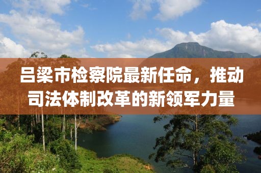 呂梁市檢察院最新任命，推動(dòng)司法體制改革的新領(lǐng)軍力量
