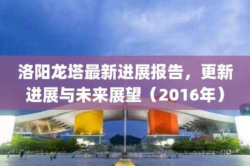 洛陽(yáng)龍塔最新進(jìn)展報(bào)告，更新進(jìn)展與未來(lái)展望（2016年）