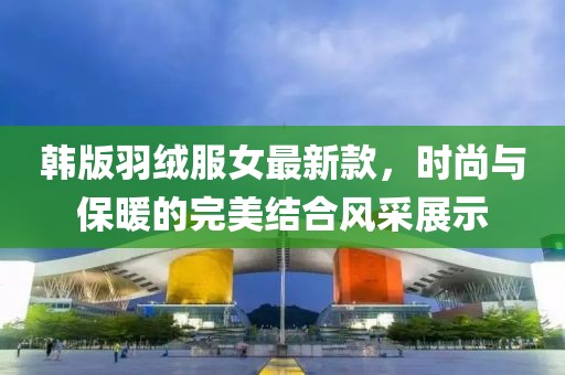 韓版羽絨服女最新款，時(shí)尚與保暖的完美結(jié)合風(fēng)采展示