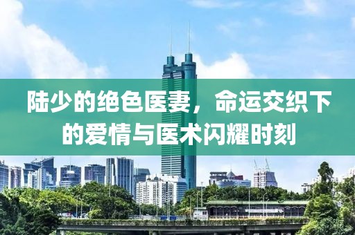 陸少的絕色醫(yī)妻，命運(yùn)交織下的愛情與醫(yī)術(shù)閃耀時刻