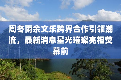 周冬雨余文樂跨界合作引領(lǐng)潮流，最新消息星光璀璨亮相熒幕前