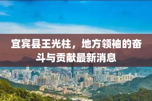 宜賓縣王光柱，地方領(lǐng)袖的奮斗與貢獻(xiàn)最新消息