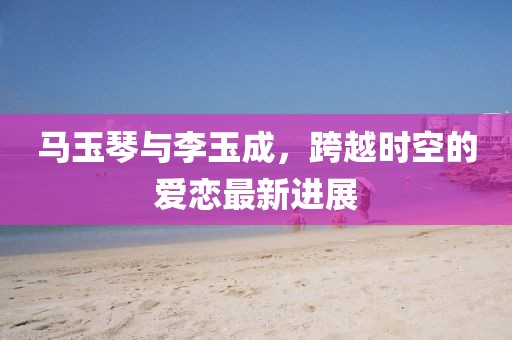 馬玉琴與李玉成，跨越時空的愛戀最新進展