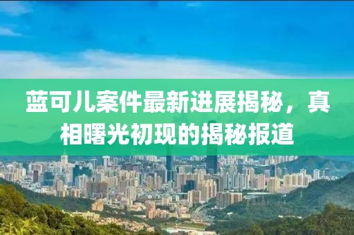 藍可兒案件最新進展揭秘，真相曙光初現(xiàn)的揭秘報道