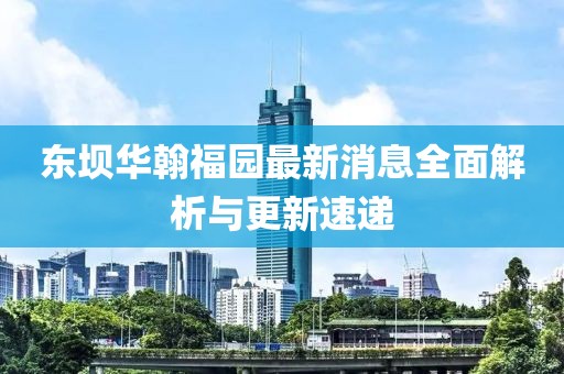 東壩華翰福園最新消息全面解析與更新速遞