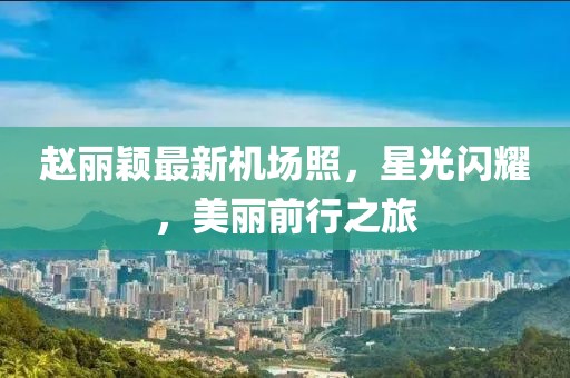 趙麗穎最新機(jī)場(chǎng)照，星光閃耀，美麗前行之旅