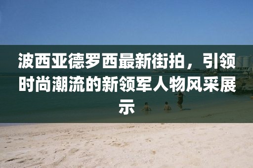 波西亞德羅西最新街拍，引領(lǐng)時(shí)尚潮流的新領(lǐng)軍人物風(fēng)采展示