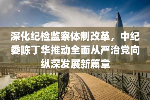 深化紀(jì)檢監(jiān)察體制改革，中紀(jì)委陳丁華推動全面從嚴(yán)治黨向縱深發(fā)展新篇章