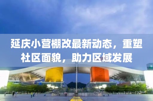 延慶小營(yíng)棚改最新動(dòng)態(tài)，重塑社區(qū)面貌，助力區(qū)域發(fā)展