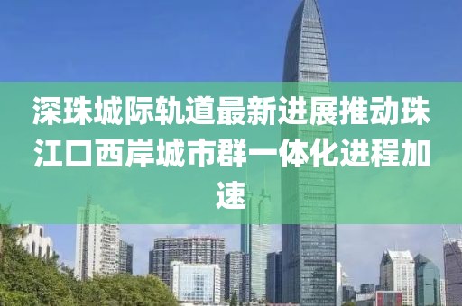深珠城際軌道最新進(jìn)展推動(dòng)珠江口西岸城市群一體化進(jìn)程加速