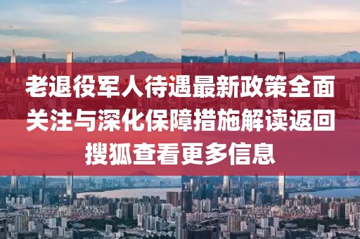 老退役軍人待遇最新政策全面關注與深化保障措施解讀返回搜狐查看更多信息