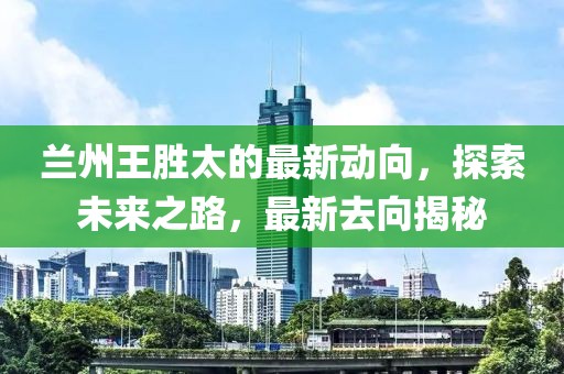 蘭州王勝太的最新動向，探索未來之路，最新去向揭秘