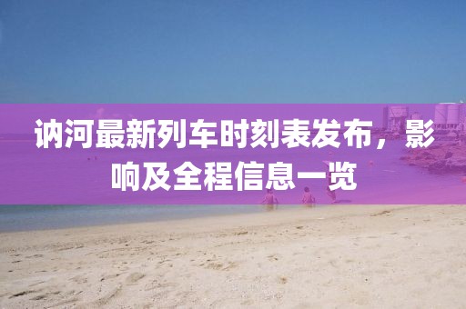訥河最新列車時(shí)刻表發(fā)布，影響及全程信息一覽