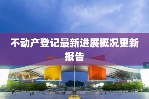 不動產(chǎn)登記最新進(jìn)展概況更新報告