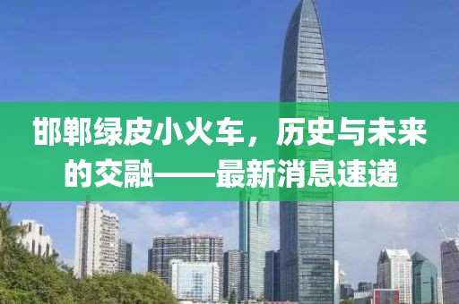 邯鄲綠皮小火車，歷史與未來的交融——最新消息速遞