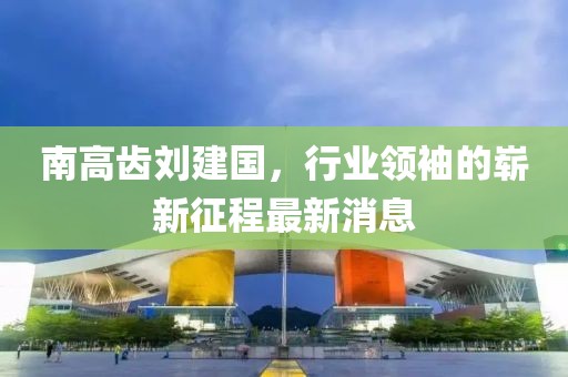 南高齒劉建國，行業(yè)領(lǐng)袖的嶄新征程最新消息