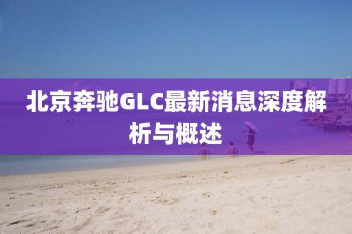 北京奔馳GLC最新消息深度解析與概述