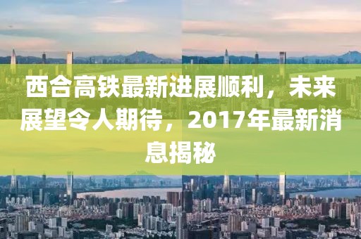 西合高鐵最新進(jìn)展順利，未來(lái)展望令人期待，2017年最新消息揭秘