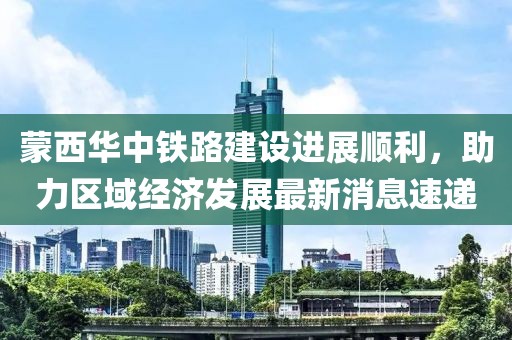 蒙西華中鐵路建設(shè)進(jìn)展順利，助力區(qū)域經(jīng)濟(jì)發(fā)展最新消息速遞
