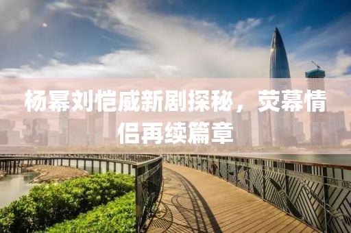 楊冪劉愷威新劇探秘，熒幕情侶再續(xù)篇章
