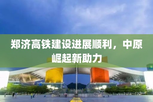 鄭濟(jì)高鐵建設(shè)進(jìn)展順利，中原崛起新助力