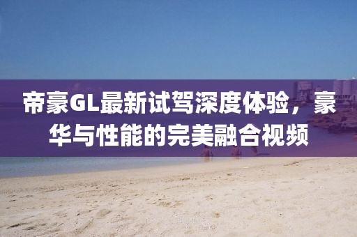 帝豪GL最新試駕深度體驗(yàn)，豪華與性能的完美融合視頻
