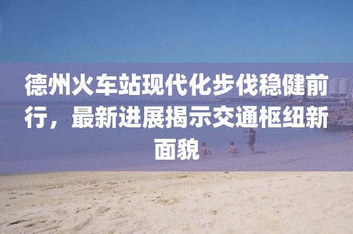 德州火車站現(xiàn)代化步伐穩(wěn)健前行，最新進(jìn)展揭示交通樞紐新面貌