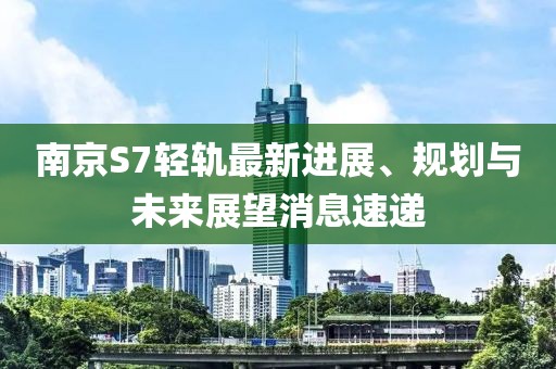 南京S7輕軌最新進(jìn)展、規(guī)劃與未來(lái)展望消息速遞