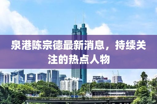 泉港陳宗德最新消息，持續(xù)關(guān)注的熱點人物