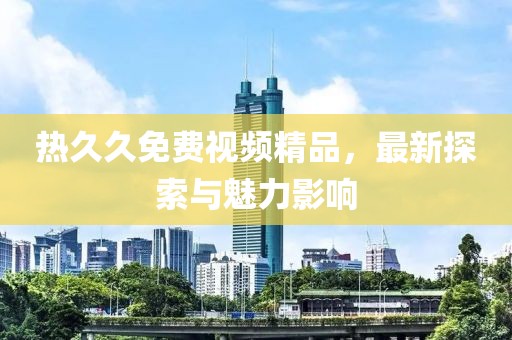 熱久久免費(fèi)視頻精品，最新探索與魅力影響