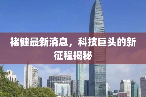 褚健最新消息，科技巨頭的新征程揭秘
