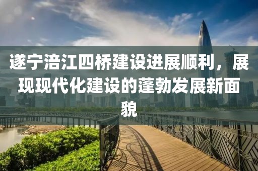 遂寧涪江四橋建設(shè)進(jìn)展順利，展現(xiàn)現(xiàn)代化建設(shè)的蓬勃發(fā)展新面貌