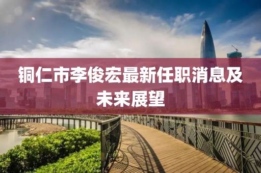 銅仁市李俊宏最新任職消息及未來展望