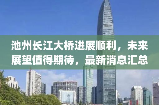 池州長江大橋進展順利，未來展望值得期待，最新消息匯總