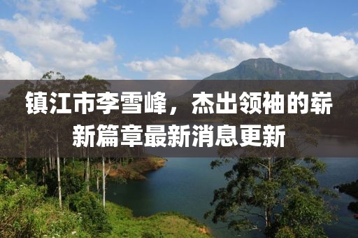 鎮(zhèn)江市李雪峰，杰出領(lǐng)袖的嶄新篇章最新消息更新