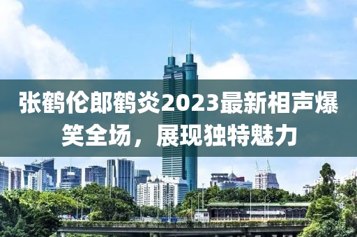 張鶴倫郎鶴炎2023最新相聲爆笑全場，展現(xiàn)獨(dú)特魅力