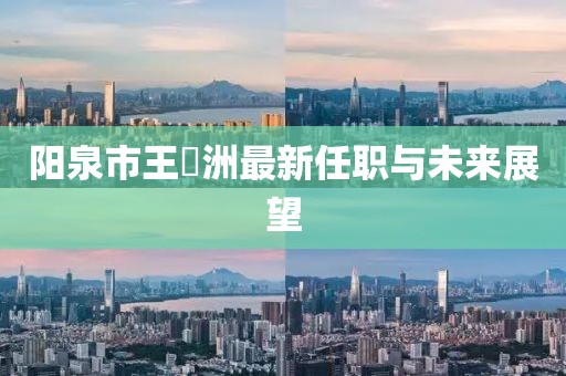 陽(yáng)泉市王湜洲最新任職與未來展望